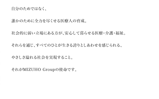 自分のためではなく、誰かのために全力を尽くせる医療人の育成。社会的に弱い立場にある方が、安心して暮らせる医療・介護・福祉。それらを通じ、すべてのひとが生きる誇りとしあわせを感じられる、やさしさ溢れる社会を実現すること。それがMIZUHO Groupの使命です。