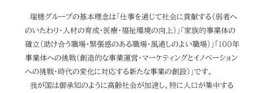 　瑞穂グループの基本理念は「仕事を通じて社会に貢献する（弱者へのいたわり・人材の育成・医療・福祉環境の向上）」「家族的事業体の確立（助け合う職場・緊張感のある職場・風通しのよい職場）」「100年事業体への挑戦（創造的な事業運営・マーケティングとイノベーションへの挑戦・時代の変化に対応する新たな事業の創設）」です。