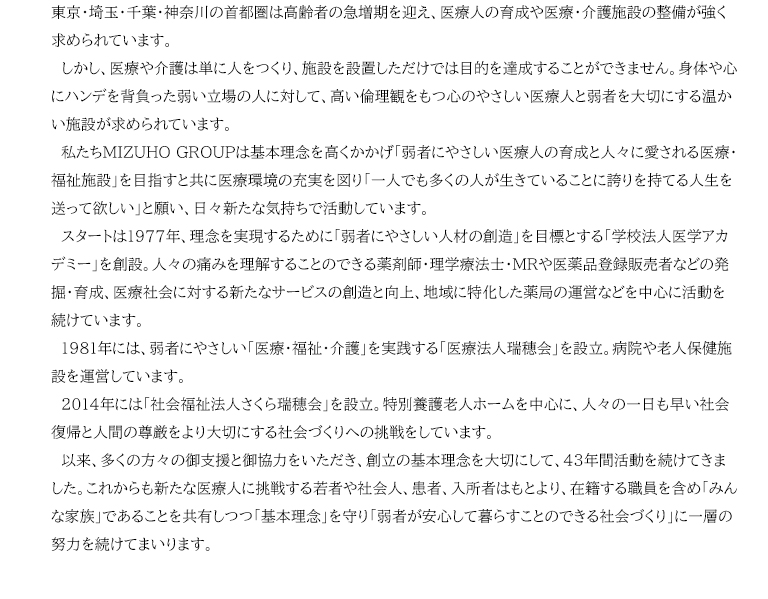 我が国は御承知のように高齢社会が加速し、特に人口が集中する東京・埼玉・千葉・神奈川の首都圏は高齢者の急増期を迎え、医療人の育成や医療・介護施設の整備が強く求められています。しかし、医療や介護は単に人をつくり、施設を設置しただけでは目的を達成することができません。身体や心にハンデを背負った弱い立場の人に対して、高い倫理観をもつ心のやさしい医療人と弱者を大切にする温かい施設が求められています。私たちMIZUHO GROUPは基本理念を高くかかげ「弱者にやさしい医療人の育成と人々に愛される医療・福祉施設」を目指すと共に医療環境の充実を図り「一人でも多くの人が生きていることに誇りを持てる人生を送って欲しい」と願い、日々新たな気持ちで活動しています。スタートは1977年、理念を実現するために「弱者にやさしい人材の創造」を目標とする「学校法人医学アカデミー」を創設。人々の痛みを理解することのできる薬剤師・理学療法士・MRや医薬品登録販売者などの発掘・育成、医療社会に対する新たなサービスの創造と向上、地域に特化した薬局の運営などを中心に活動を続けています。1981年には、弱者にやさしい「医療・福祉・介護」を実践する「医療法人瑞穂会」を設立。病院や老人保健施設を運営しています。2014年には「社会福祉法人さくら瑞穂会」を設立。特別養護老人ホームを中心に、人々の一日も早い社会復帰と人間の尊厳をより大切にする社会づくりへの挑戦をしています。以来、多くの方々の御支援と御協力をいただき、創立の基本理念を大切にして、43年間活動を続けてきました。これからも新たな医療人に挑戦する若者や社会人、患者、入所者はもとより、在籍する職員を含め「みんな家族」であることを共有しつつ「基本理念」を守り「弱者が安心して暮らすことのできる社会づくり」に一層の努力を続けてまいります。
	